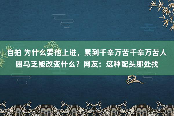 自拍 为什么要他上进，累到千辛万苦千辛万苦人困马乏能改变什么？网友：这种配头那处找