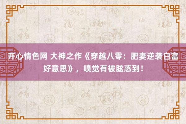 开心情色网 大神之作《穿越八零：肥妻逆袭白富好意思》，嗅觉有被眩惑到！