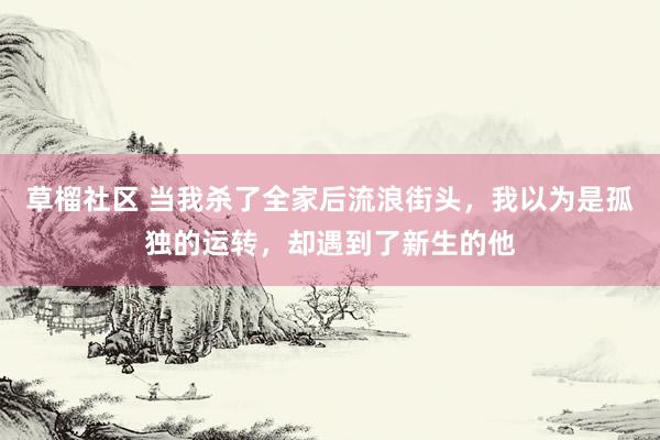 草榴社区 当我杀了全家后流浪街头，我以为是孤独的运转，却遇到了新生的他