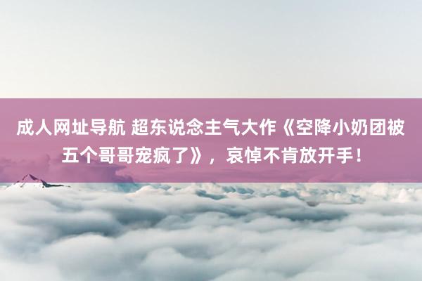 成人网址导航 超东说念主气大作《空降小奶团被五个哥哥宠疯了》，哀悼不肯放开手！