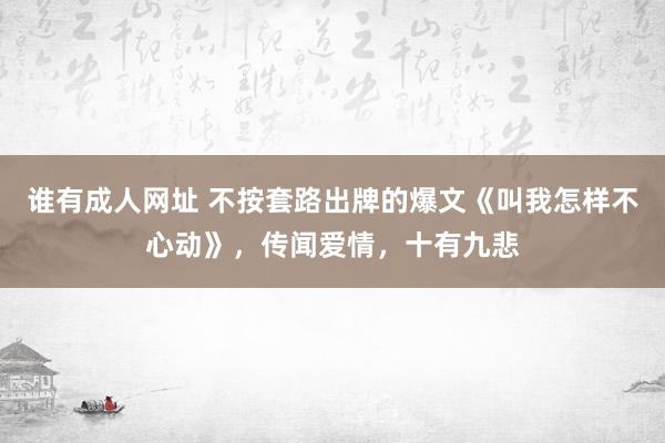 谁有成人网址 不按套路出牌的爆文《叫我怎样不心动》，传闻爱情，十有九悲