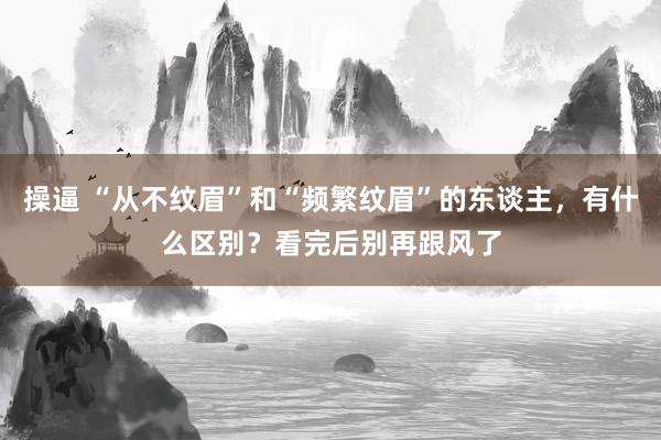 操逼 “从不纹眉”和“频繁纹眉”的东谈主，有什么区别？看完后别再跟风了