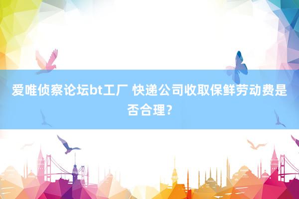 爱唯侦察论坛bt工厂 快递公司收取保鲜劳动费是否合理？