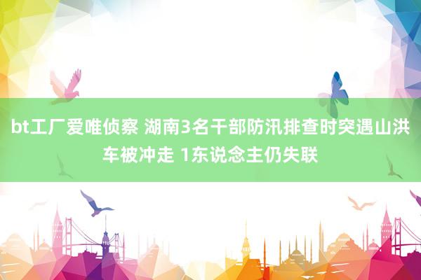 bt工厂爱唯侦察 湖南3名干部防汛排查时突遇山洪车被冲走 1东说念主仍失联