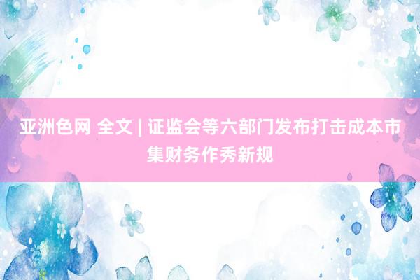 亚洲色网 全文 | 证监会等六部门发布打击成本市集财务作秀新规