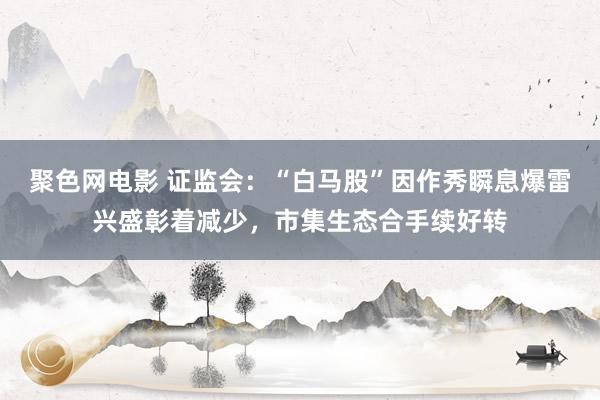 聚色网电影 证监会：“白马股”因作秀瞬息爆雷兴盛彰着减少，市集生态合手续好转