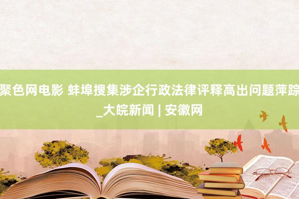 聚色网电影 蚌埠搜集涉企行政法律评释高出问题萍踪_大皖新闻 | 安徽网