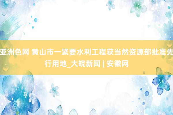 亚洲色网 黄山市一紧要水利工程获当然资源部批准先行用地_大皖新闻 | 安徽网