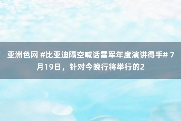 亚洲色网 #比亚迪隔空喊话雷军年度演讲得手# 7月19日，针对今晚行将举行的2