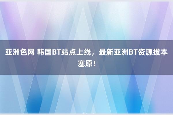 亚洲色网 韩国BT站点上线，最新亚洲BT资源拔本塞原！