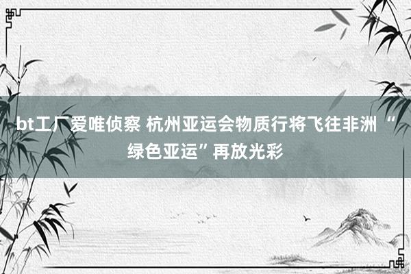 bt工厂爱唯侦察 杭州亚运会物质行将飞往非洲 “绿色亚运”再放光彩