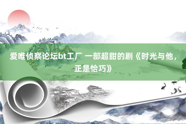 爱唯侦察论坛bt工厂 一部超甜的剧《时光与他，正是恰巧》