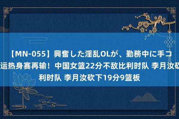 【MN-055】興奮した淫乱OLが、勤務中に手コキ！！？？ 奥运热身赛再输！中国女篮22分不敌比利时队 李月汝砍下19分9篮板