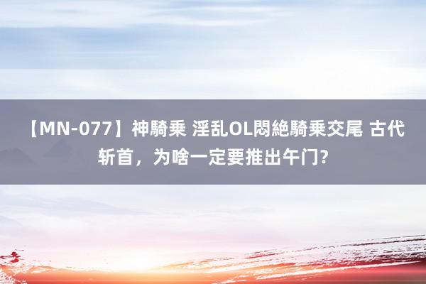 【MN-077】神騎乗 淫乱OL悶絶騎乗交尾 古代斩首，为啥一定要推出午门？