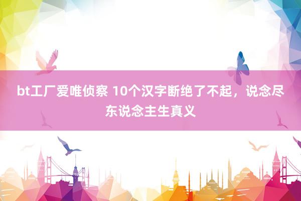 bt工厂爱唯侦察 10个汉字断绝了不起，说念尽东说念主生真义