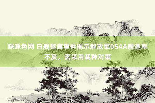 咪咪色网 日舰驱离事件揭示解放军054A舰速率不及，需采用栽种对策