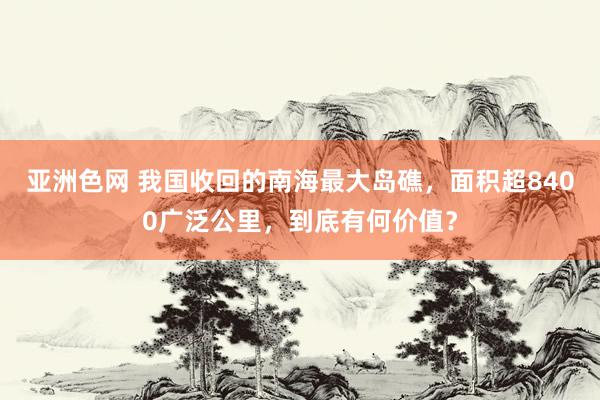 亚洲色网 我国收回的南海最大岛礁，面积超8400广泛公里，到底有何价值？