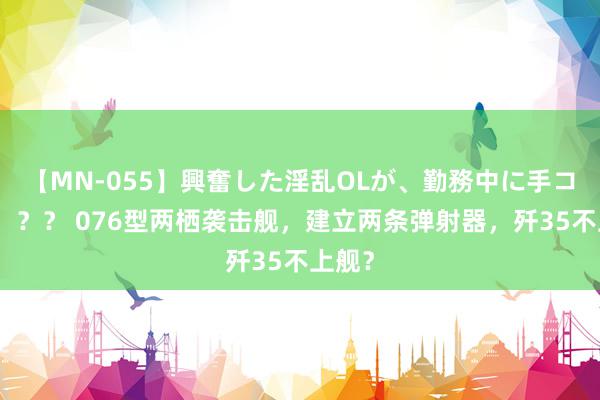 【MN-055】興奮した淫乱OLが、勤務中に手コキ！！？？ 076型两栖袭击舰，建立两条弹射器，歼35不上舰？