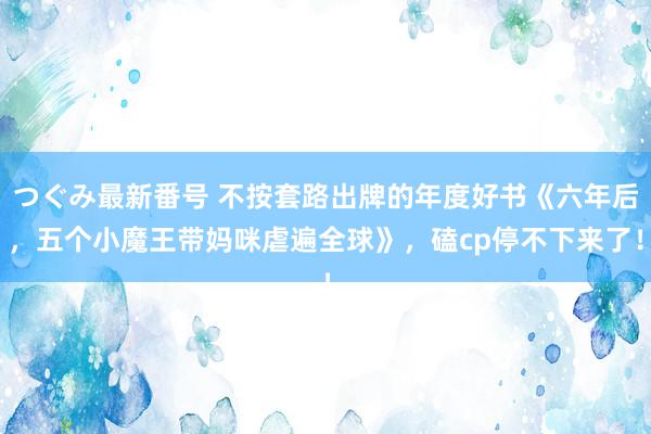 つぐみ最新番号 不按套路出牌的年度好书《六年后，五个小魔王带妈咪虐遍全球》，磕cp停不下来了！