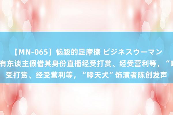 【MN-065】悩殺的足摩擦 ビジネスウーマンの淫らなフットワーク 有东谈主假借其身份直播经受打赏、经受营利等，“哮天犬”饰演者陈创发声