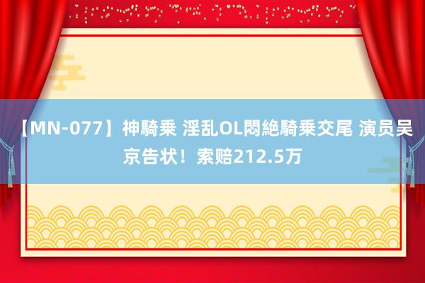 【MN-077】神騎乗 淫乱OL悶絶騎乗交尾 演员吴京告状！索赔212.5万