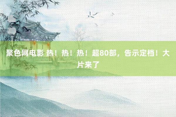 聚色网电影 热！热！热！超80部，告示定档！大片来了