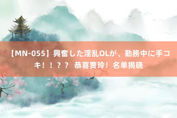 【MN-055】興奮した淫乱OLが、勤務中に手コキ！！？？ 恭喜贾玲！名单揭晓