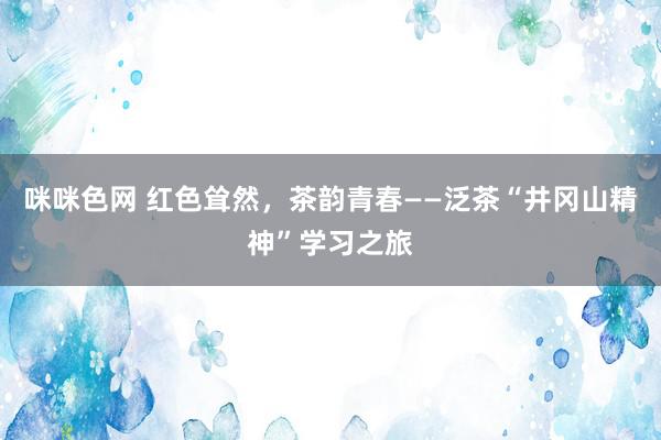 咪咪色网 红色耸然，茶韵青春——泛茶“井冈山精神”学习之旅