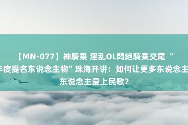 【MN-077】神騎乗 淫乱OL悶絶騎乗交尾 “中国非遗年度提名东说念主物”珠海开讲：如何让更多东说念主爱上民歌？