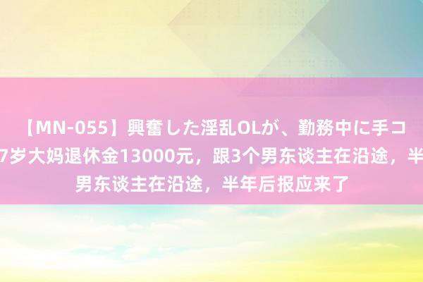 【MN-055】興奮した淫乱OLが、勤務中に手コキ！！？？ 57岁大妈退休金13000元，跟3个男东谈主在沿途，半年后报应来了