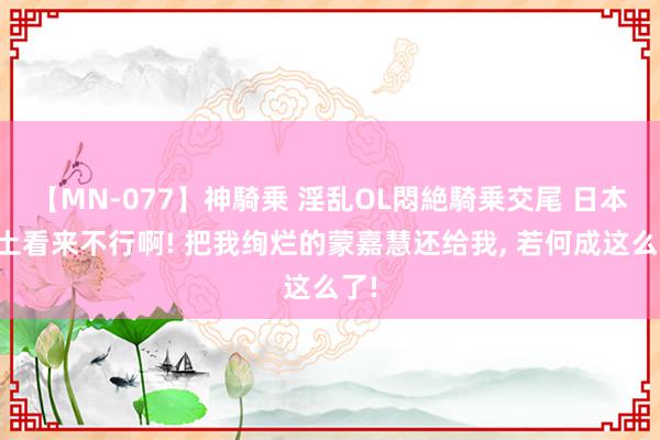 【MN-077】神騎乗 淫乱OL悶絶騎乗交尾 日本水土看来不行啊! 把我绚烂的蒙嘉慧还给我, 若何成这么了!