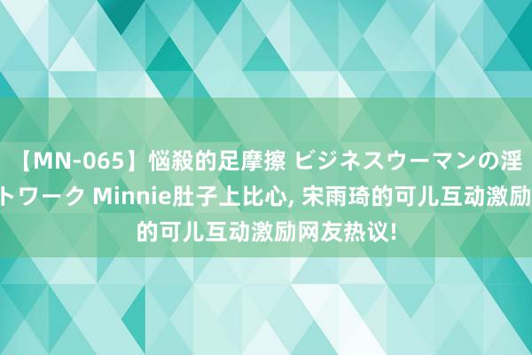 【MN-065】悩殺的足摩擦 ビジネスウーマンの淫らなフットワーク Minnie肚子上比心, 宋雨琦的可儿互动激励网友热议!