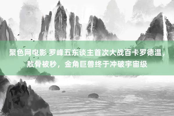 聚色网电影 罗峰五东谈主首次大战百卡罗德温，敖骨被秒，金角巨兽终于冲破宇宙级