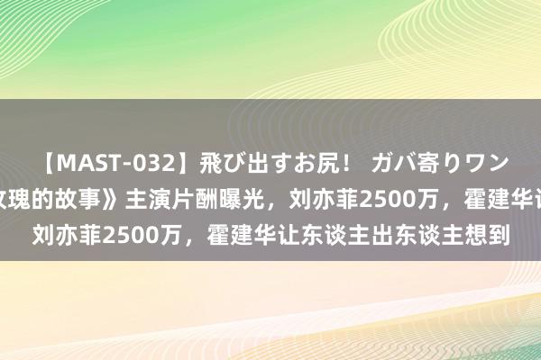 【MAST-032】飛び出すお尻！ ガバ寄りワンワンスタイル 3D 《玫瑰的故事》主演片酬曝光，刘亦菲2500万，霍建华让东谈主出东谈主想到