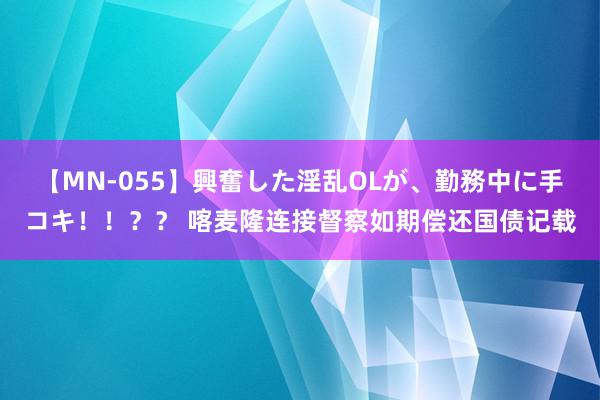 【MN-055】興奮した淫乱OLが、勤務中に手コキ！！？？ 喀麦隆连接督察如期偿还国债记载