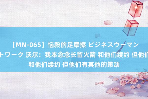 【MN-065】悩殺的足摩擦 ビジネスウーマンの淫らなフットワーク 沃尔：我本念念长留火箭 和他们续约 但他们有其他的策动