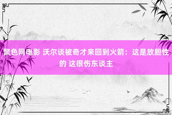 聚色网电影 沃尔谈被奇才来回到火箭：这是放胆性的 这很伤东谈主