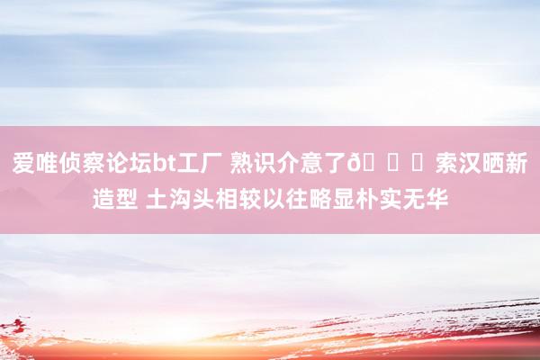 爱唯侦察论坛bt工厂 熟识介意了😏索汉晒新造型 土沟头相较以往略显朴实无华