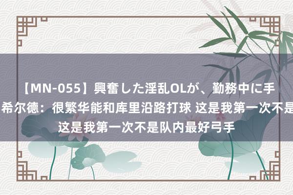 【MN-055】興奮した淫乱OLが、勤務中に手コキ！！？？ 希尔德：很繁华能和库里沿路打球 这是我第一次不是队内最好弓手