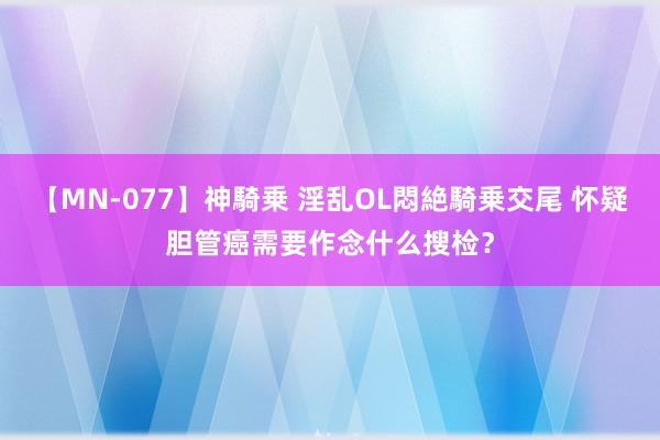 【MN-077】神騎乗 淫乱OL悶絶騎乗交尾 怀疑胆管癌需要作念什么搜检？