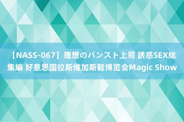 【NASS-067】理想のパンスト上司 誘惑SEX総集編 好意思国拉斯维加斯鞋博览会Magic Show