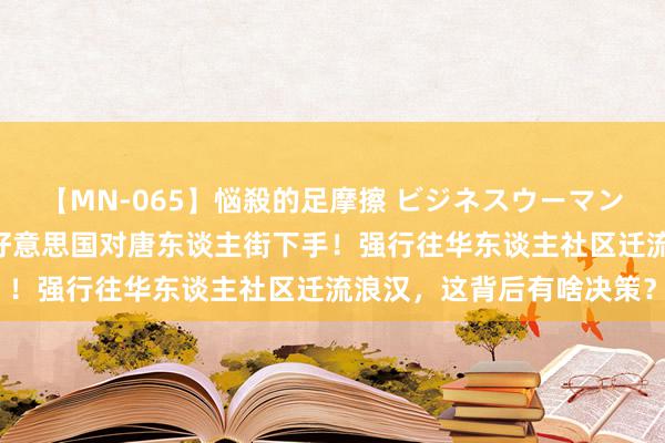 【MN-065】悩殺的足摩擦 ビジネスウーマンの淫らなフットワーク 好意思国对唐东谈主街下手！强行往华东谈主社区迁流浪汉，这背后有啥决策？