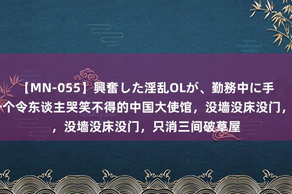 【MN-055】興奮した淫乱OLが、勤務中に手コキ！！？？ 一个令东谈主哭笑不得的中国大使馆，没墙没床没门，只消三间破草屋