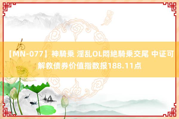 【MN-077】神騎乗 淫乱OL悶絶騎乗交尾 中证可解救债券价值指数报188.11点