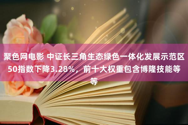 聚色网电影 中证长三角生态绿色一体化发展示范区50指数下降3.28%，前十大权重包含博隆技能等