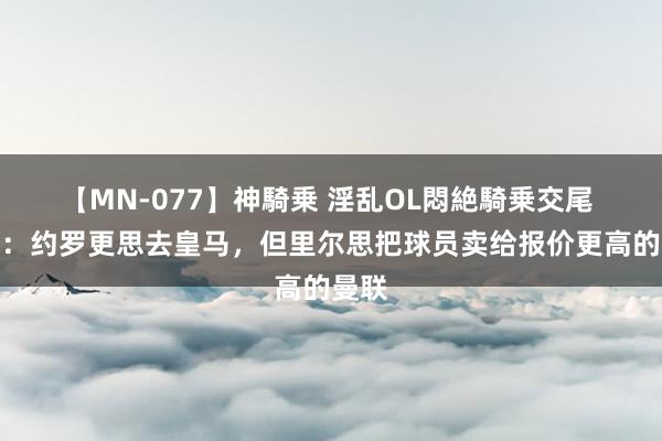 【MN-077】神騎乗 淫乱OL悶絶騎乗交尾 阿斯：约罗更思去皇马，但里尔思把球员卖给报价更高的曼联