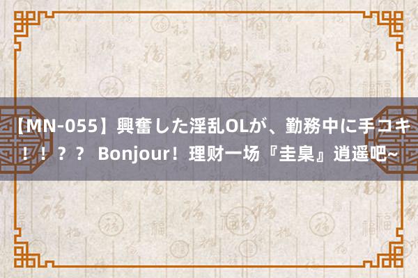 【MN-055】興奮した淫乱OLが、勤務中に手コキ！！？？ Bonjour！理财一场『圭臬』逍遥吧~