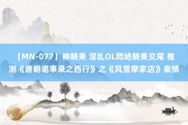 【MN-077】神騎乗 淫乱OL悶絶騎乗交尾 推测《唐朝诡事录之西行》之《风雪摩家店》案情