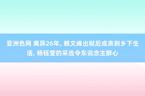 亚洲色网 离异26年, 赖文峰出狱后成亲到乡下生活, 杨钰莹的采选令东说念主醉心