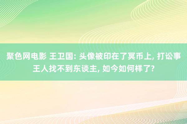 聚色网电影 王卫国: 头像被印在了冥币上, 打讼事王人找不到东谈主, 如今如何样了?